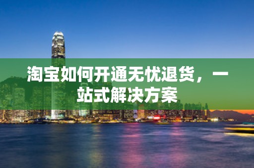 淘宝如何开通无忧退货，一站式解决方案