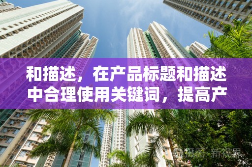 和描述，在产品标题和描述中合理使用关键词，提高产品的搜索排名。同时，产品描述要详细，让客户了解产品的特点和优势