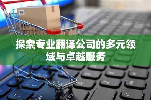 探索专业翻译公司的多元领域与卓越服务