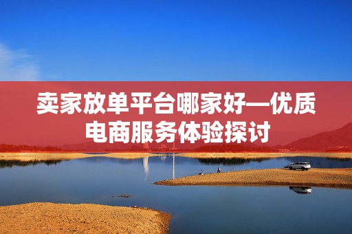 卖家放单平台哪家好—优质电商服务体验探讨
