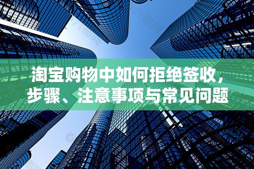 淘宝购物中如何拒绝签收，步骤、注意事项与常见问题解析