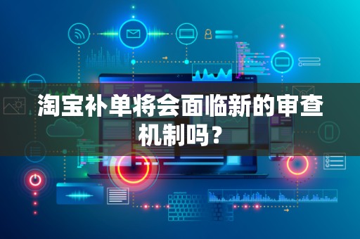 淘宝补单将会面临新的审查机制吗？