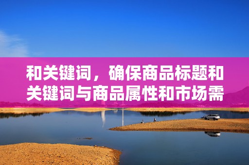 和关键词，确保商品标题和关键词与商品属性和市场需求相匹配，提高商品在搜索引擎中的排名，增加曝光率