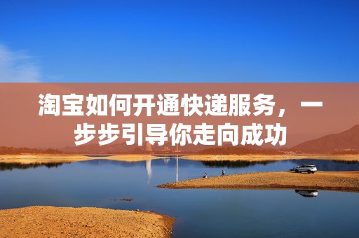 淘宝如何开通快递服务，一步步引导你走向成功