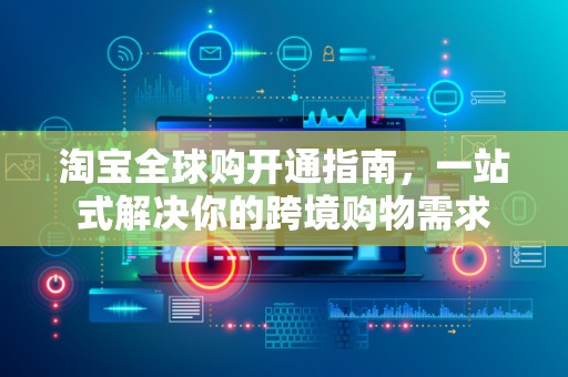 淘宝全球购开通指南，一站式解决你的跨境购物需求