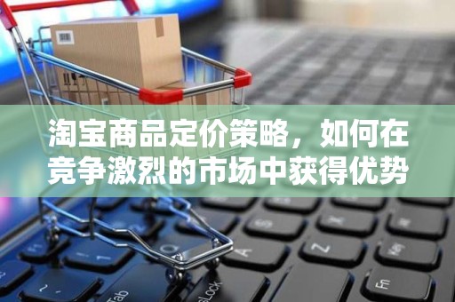 淘宝商品定价策略，如何在竞争激烈的市场中获得优势