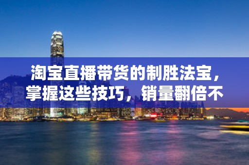 淘宝直播带货的制胜法宝，掌握这些技巧，销量翻倍不是梦