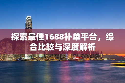 探索最佳1688补单平台，综合比较与深度解析