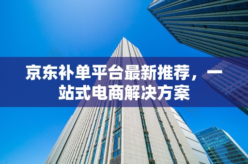京东补单平台最新推荐，一站式电商解决方案