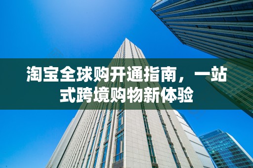 淘宝全球购开通指南，一站式跨境购物新体验
