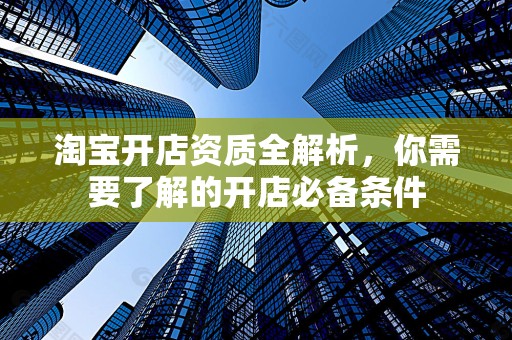 淘宝开店资质全解析，你需要了解的开店必备条件