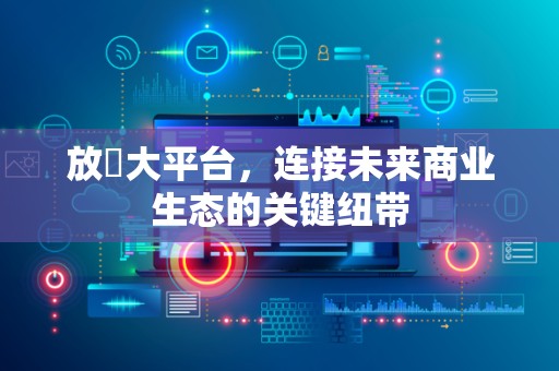 放單大平台，连接未来商业生态的关键纽带