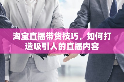 淘宝直播带货技巧，如何打造吸引人的直播内容