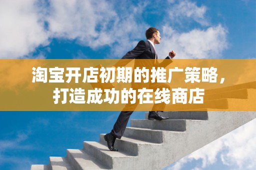 淘宝开店初期的推广策略，打造成功的在线商店