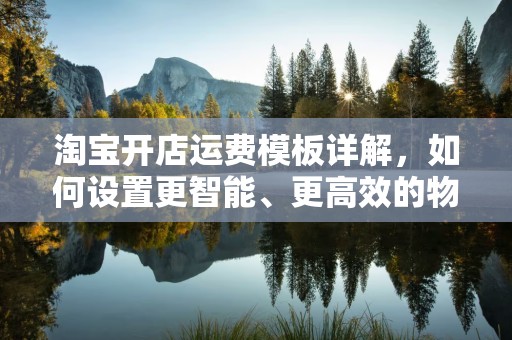 淘宝开店运费模板详解，如何设置更智能、更高效的物流费用？