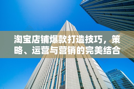 淘宝店铺爆款打造技巧，策略、运营与营销的完美结合