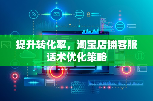 提升转化率，淘宝店铺客服话术优化策略