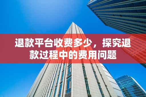 退款平台收费多少，探究退款过程中的费用问题