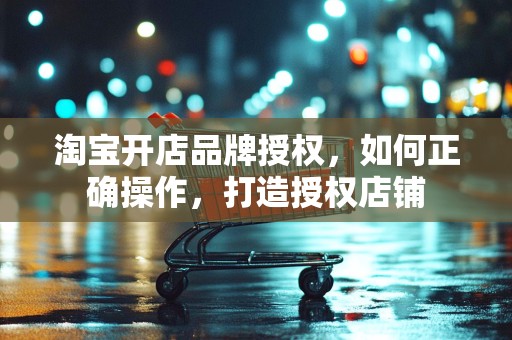 淘宝开店品牌授权，如何正确操作，打造授权店铺