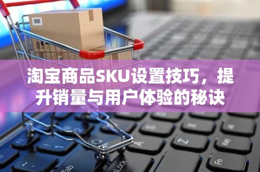 淘宝商品SKU设置技巧，提升销量与用户体验的秘诀