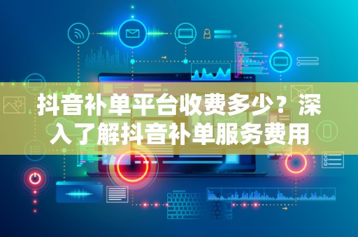 抖音补单平台收费多少？深入了解抖音补单服务费用
