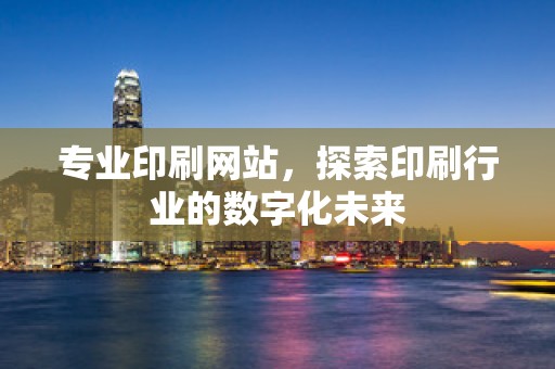 专业印刷网站，探索印刷行业的数字化未来