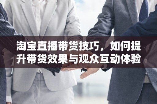 淘宝直播带货技巧，如何提升带货效果与观众互动体验