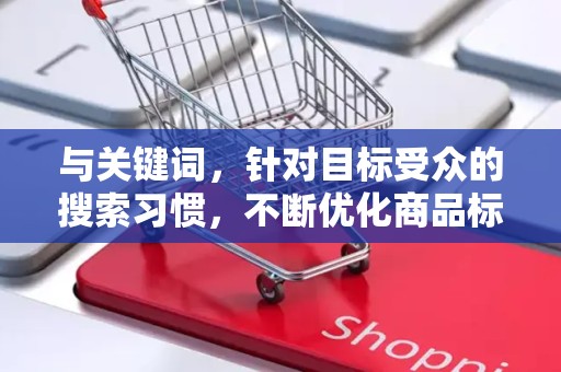 与关键词，针对目标受众的搜索习惯，不断优化商品标题和关键词，提高在搜索引擎中的排名。同时，关注热门搜索词和趋势，调整关键词布局，提高商品的曝光量