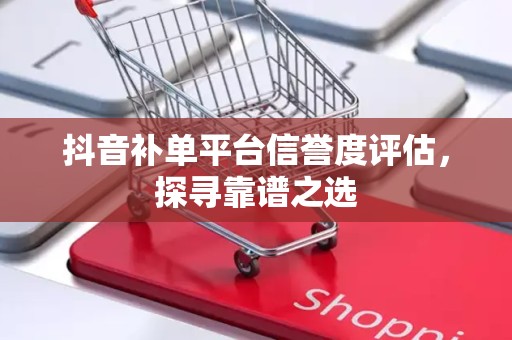 抖音补单平台信誉度评估，探寻靠谱之选
