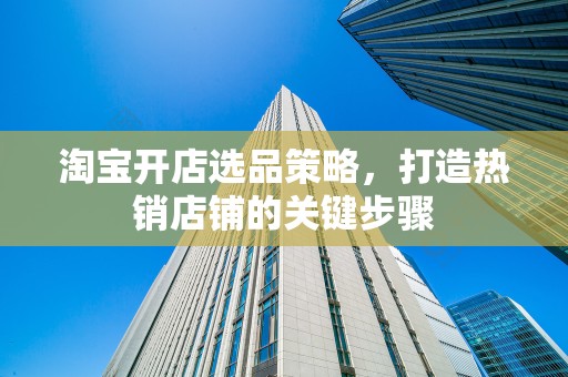 淘宝开店选品策略，打造热销店铺的关键步骤