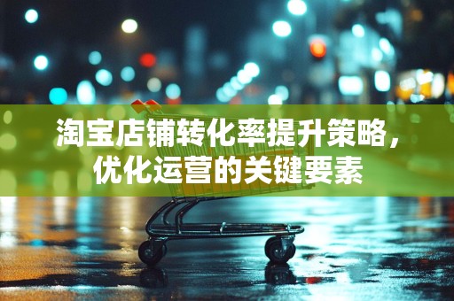 淘宝店铺转化率提升策略，优化运营的关键要素