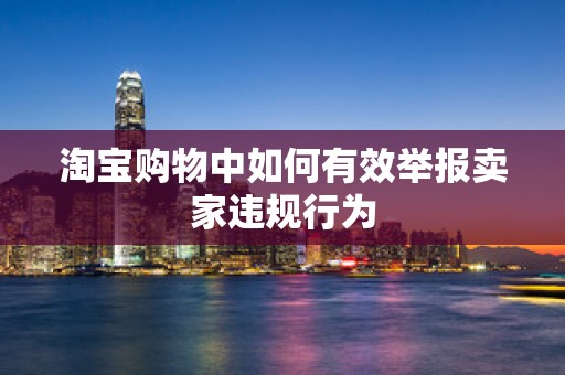 淘宝购物中如何有效举报卖家违规行为