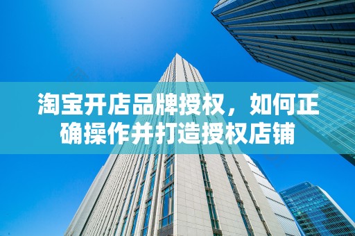 淘宝开店品牌授权，如何正确操作并打造授权店铺