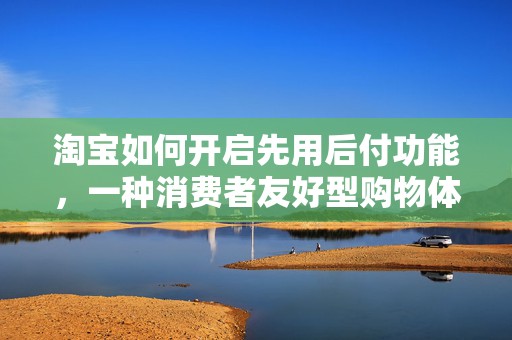 淘宝如何开启先用后付功能，一种消费者友好型购物体验详解