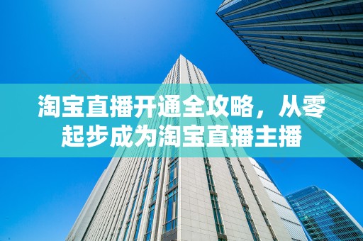 淘宝直播开通全攻略，从零起步成为淘宝直播主播
