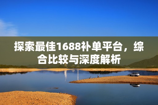 探索最佳1688补单平台，综合比较与深度解析