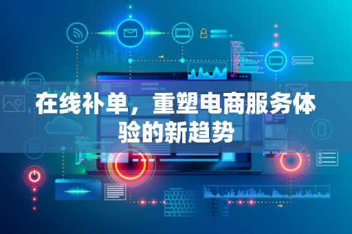 在线补单，重塑电商服务体验的新趋势