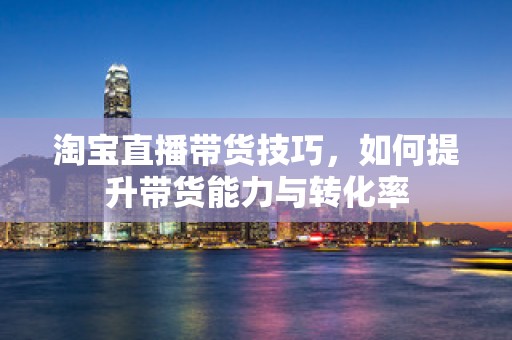 淘宝直播带货技巧，如何提升带货能力与转化率