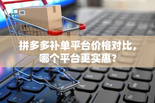 拼多多补单平台价格对比，哪个平台更实惠？