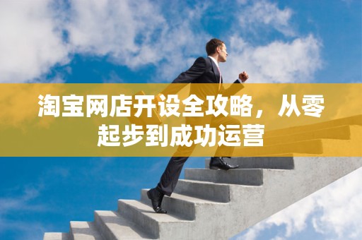 淘宝网店开设全攻略，从零起步到成功运营