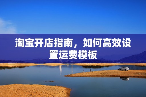 淘宝开店指南，如何高效设置运费模板