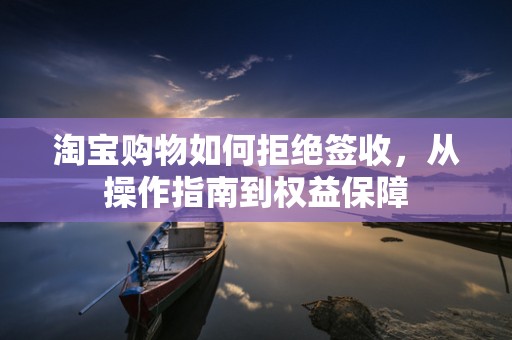 淘宝购物如何拒绝签收，从操作指南到权益保障