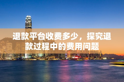 退款平台收费多少，探究退款过程中的费用问题