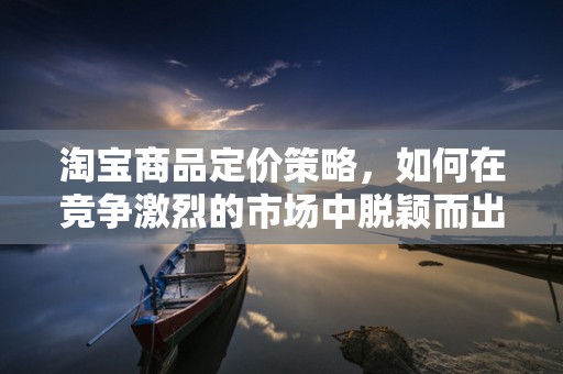 淘宝商品定价策略，如何在竞争激烈的市场中脱颖而出