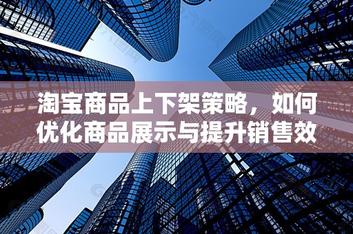淘宝商品上下架策略，如何优化商品展示与提升销售效率