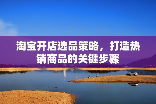 淘宝开店选品策略，打造热销商品的关键步骤