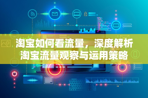 淘宝如何看流量，深度解析淘宝流量观察与运用策略
