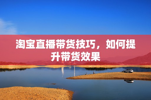 淘宝直播带货技巧，如何提升带货效果