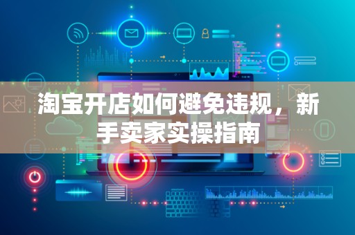 淘宝开店如何避免违规，新手卖家实操指南