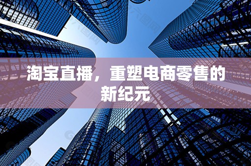 淘宝直播，重塑电商零售的新纪元